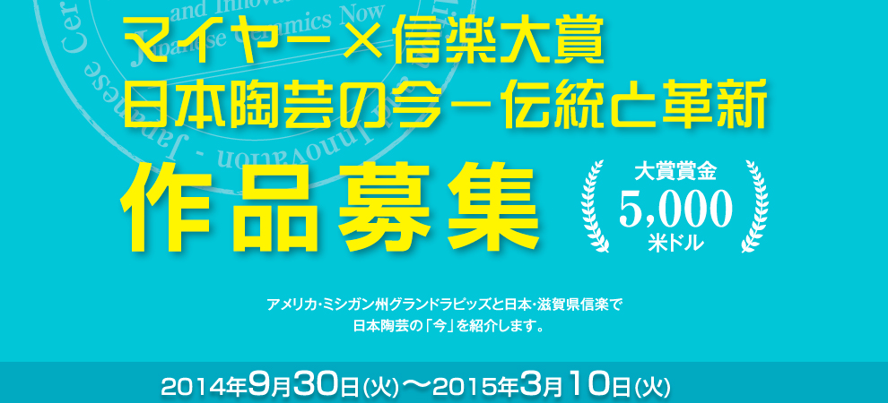 「マイヤー×信楽大賞　日本陶芸の今－伝統と革新 作品募集　アメリカ・ミシガン州グランドラピッズと日本・滋賀県信楽で、日本陶芸の「今」を紹介します。受付期間：2014年9月30日(火)～2015年3月10日(火)